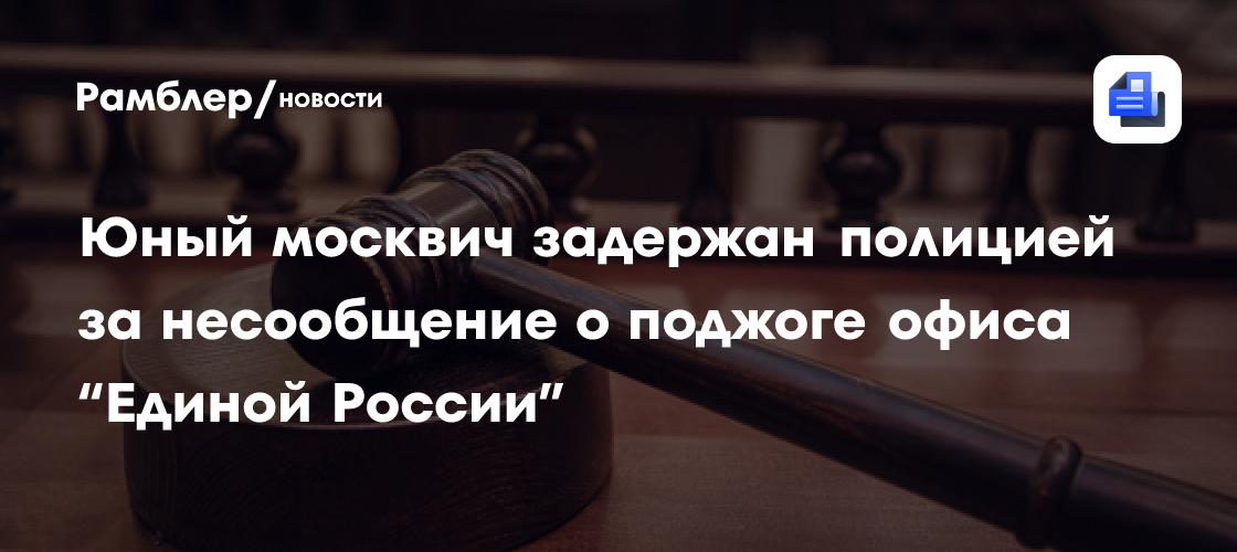 Юный москвич задержан полицией за несообщение о поджоге офиса «Единой России»