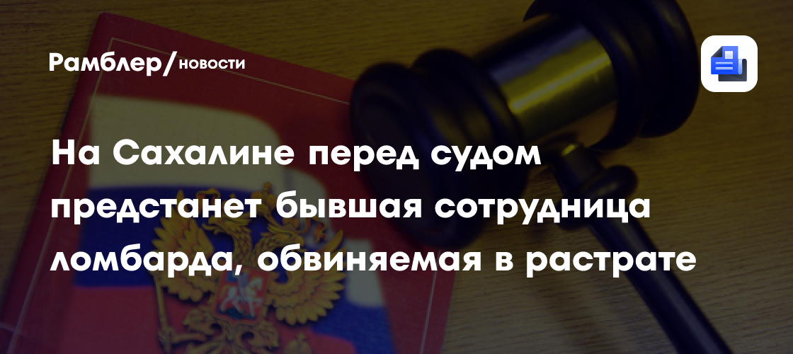 На Сахалине ожидает суда бывшая работница ломбарда, обвиняемая в растрате украшений на 623 тысячи рублей