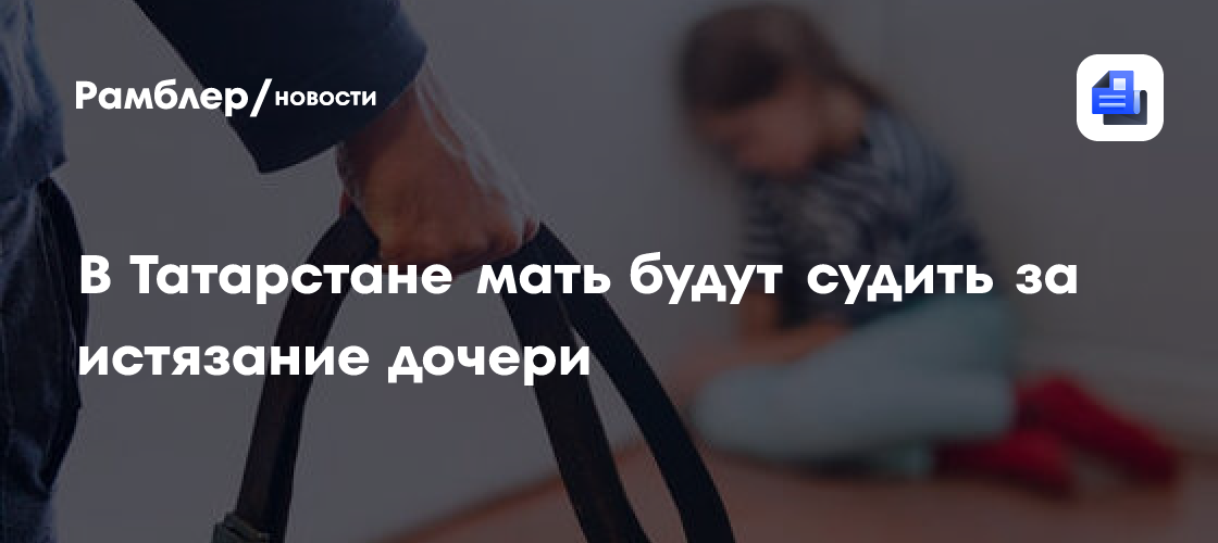 В Татарстане мать будут судить за истязание дочери