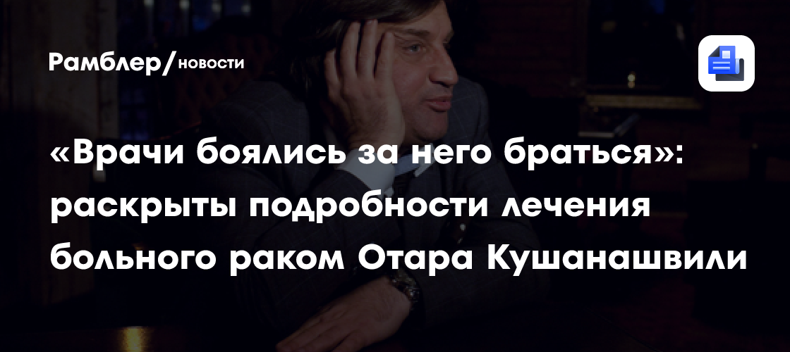 «Врачи боялись за него браться»: раскрыты подробности лечения больного раком Отара Кушанашвили