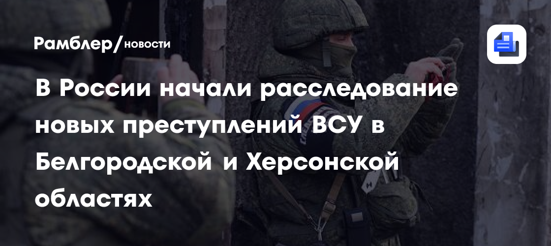 В России начали расследование новых преступлений ВСУ в Белгородской и Херсонской областях