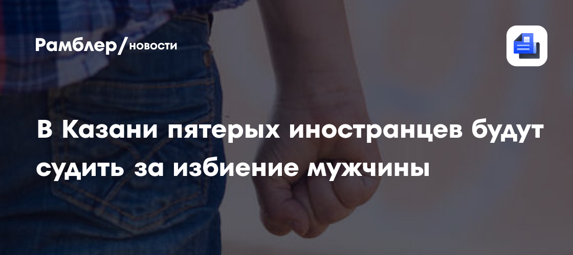 В Казани пятерых иностранцев будут судить за избиение мужчины