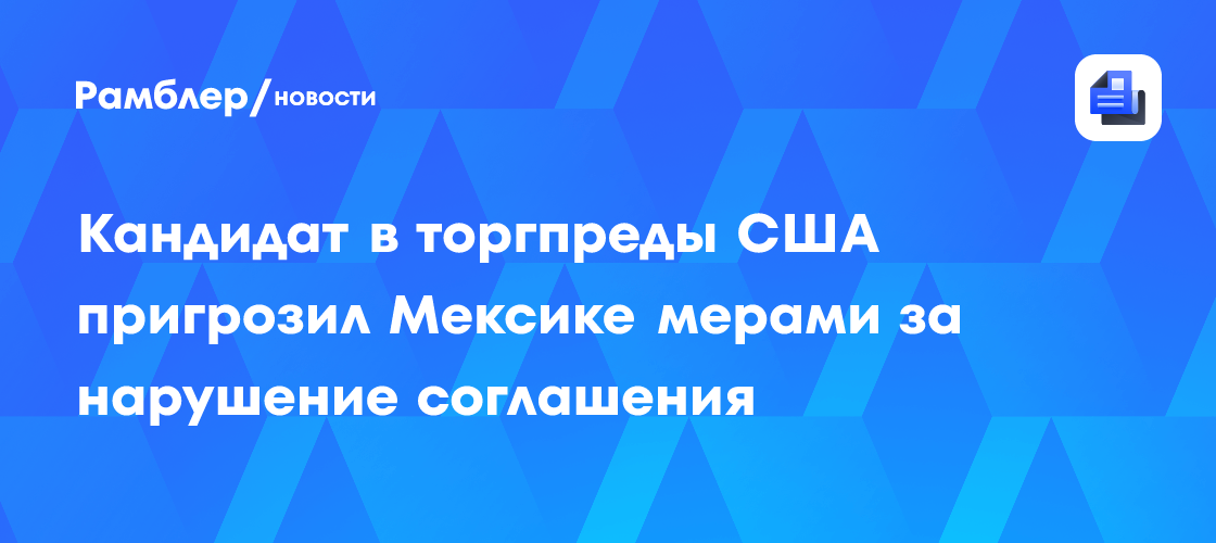 Кандидат в торгпреды США пригрозил Мексике мерами за нарушение соглашения