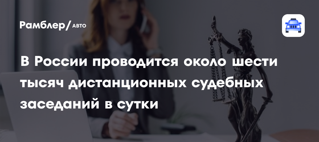Россия лидирует в проведении дистанционных судебных заседаний: более 6 тысяч в день