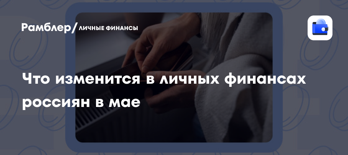 Майские изменения в личных финансах россиян: что ждать и как подготовиться