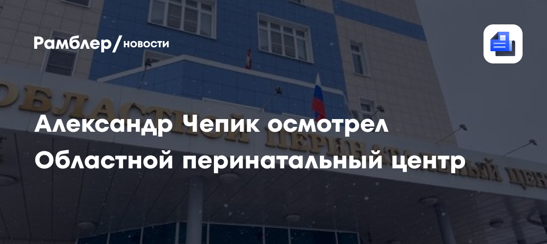 Врио Губернатора Александр Чепик проверил работу Областного перинатального центра: что удалось увидеть?