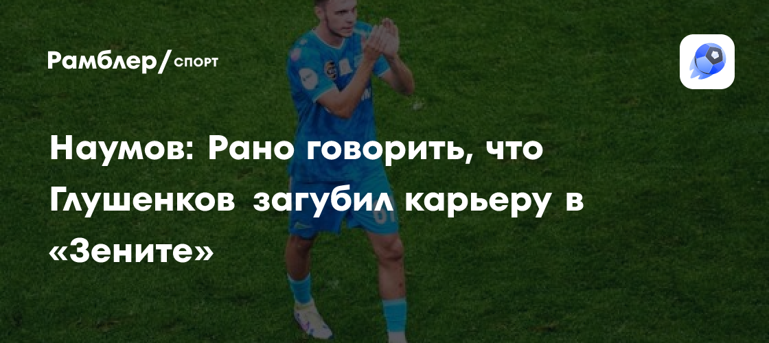 Максим Глушенков в «Зените»: Наумов считает преждевременным говорить о сорванной карьере