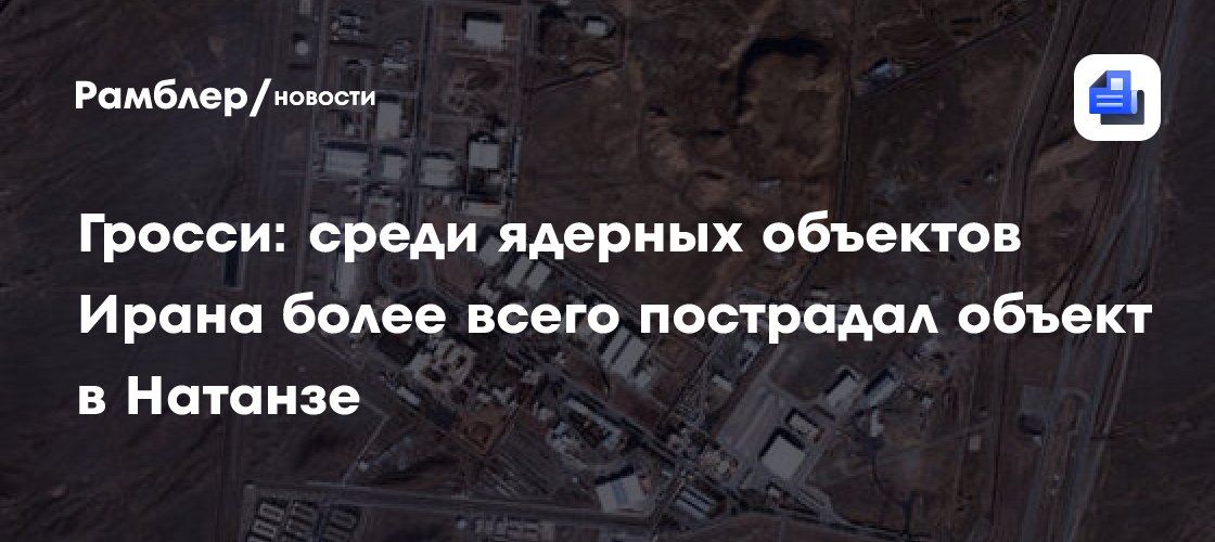 Гросси: среди ядерных объектов Ирана более всего пострадал объект в Натанзе