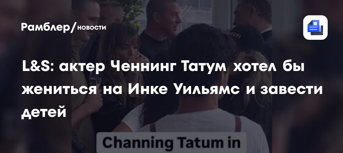 Ченнинг Татум мечтает о свадьбе и детях с Инкой Уильямс: источник раскрыл детали