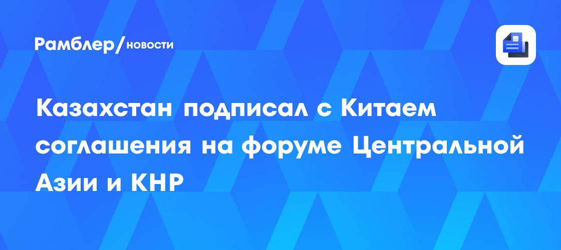 Казахстан подписал с Китаем соглашения на форуме Центральной Азии и КНР