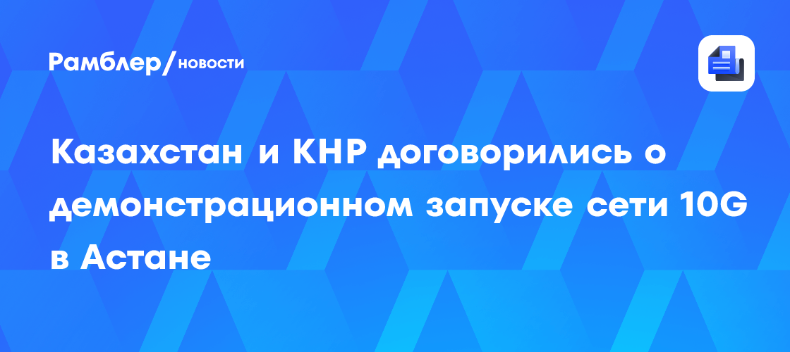 Казахстан и КНР договорились о демонстрационном запуске сети 10G в Астане