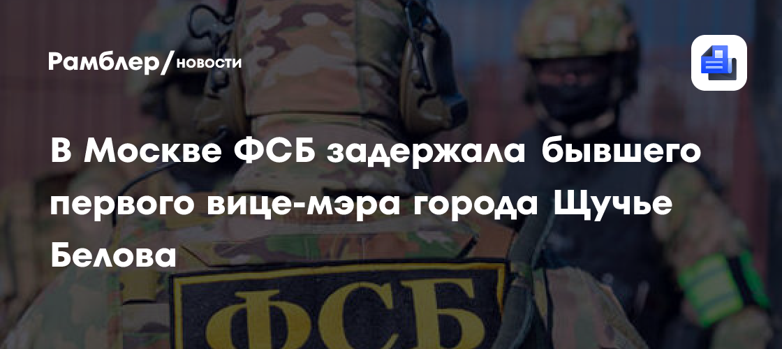 В Москве ФСБ задержала бывшего первого вице-мэра города Щучье Белова ...