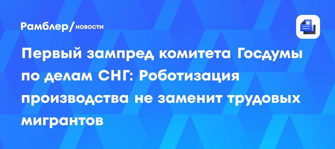 Первый зампред комитета Госдумы по делам СНГ: Роботизация производства не заменит трудовых мигрантов