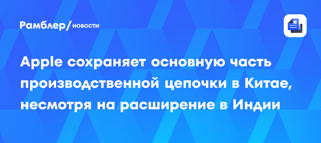 Apple сохраняет основную часть производственной цепочки в Китае, несмотря на расширение в Индии