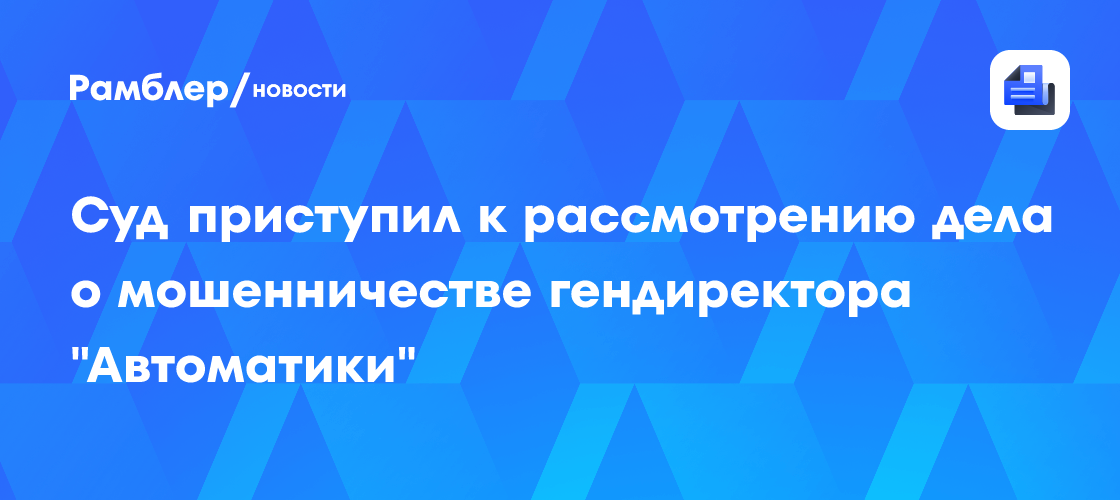 Суд приступил к рассмотрению дела о мошенничестве гендиректора «Автоматики»