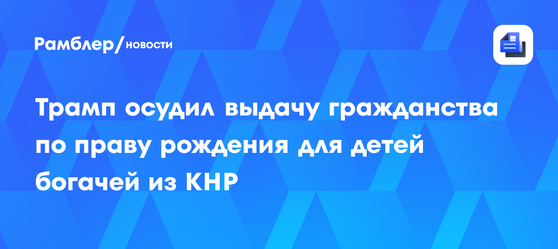 Трамп осудил выдачу гражданства по праву рождения для детей богачей из КНР