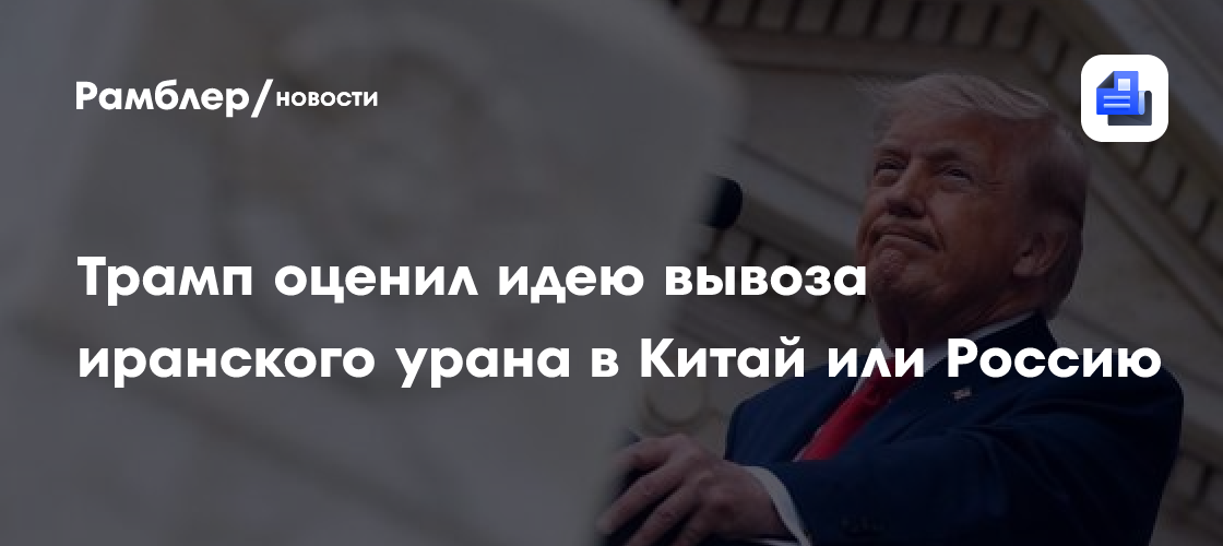 Трамп оценил идею вывоза иранского урана в Китай или Россию