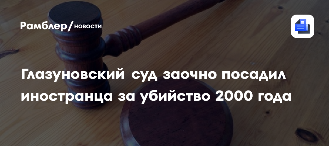 Глазуновский суд заочно посадил иностранца за убийство 2000 года ...
