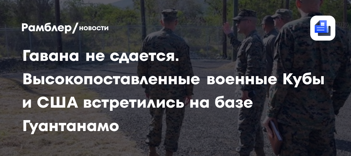 Гавана не сдается. Высокопоставленные военные Кубы и США встретились на базе Гуантанамо
