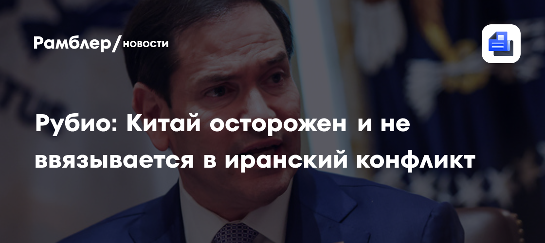 Рубио: Китай осторожен и не ввязывается в иранский конфликт