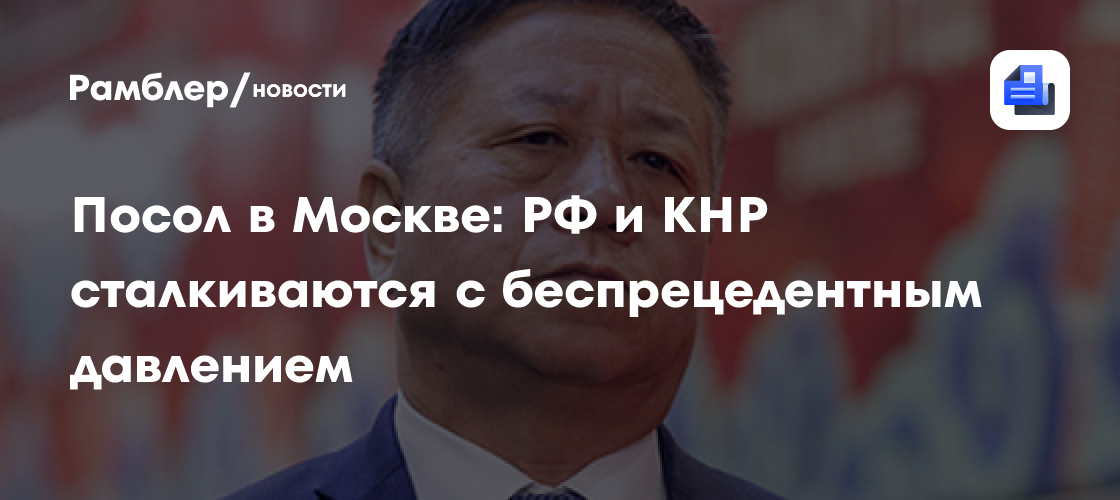 Посол в Москве: РФ и КНР сталкиваются с беспрецедентным давлением