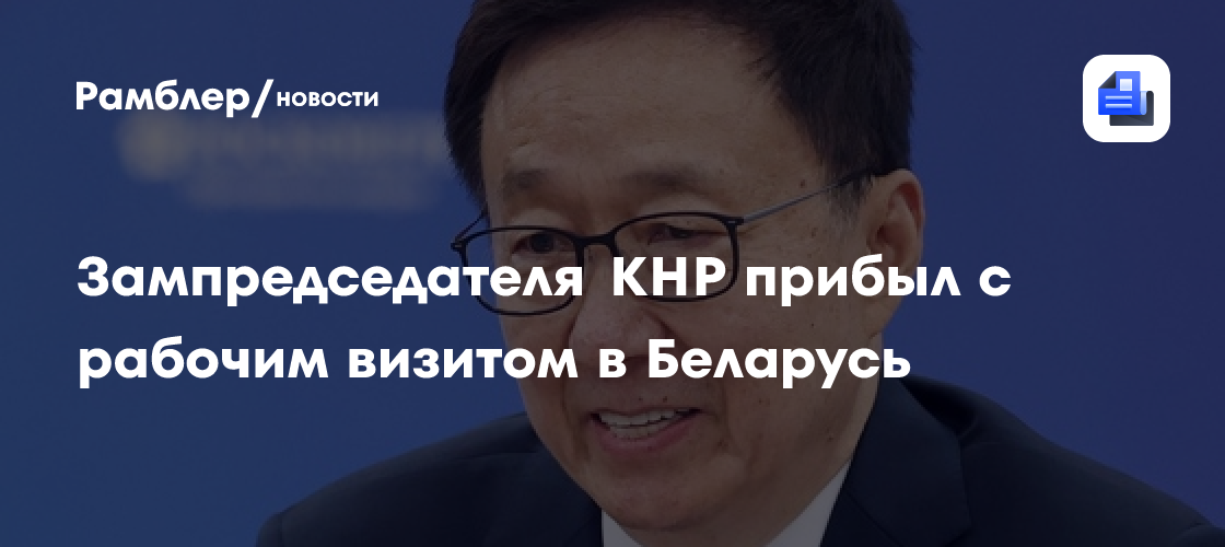 Зампредседателя КНР прибыл с рабочим визитом в Беларусь