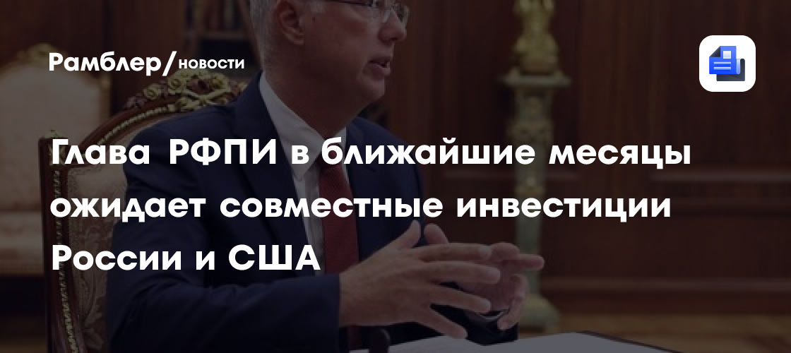Глава РФПИ в ближайшие месяцы ожидает совместные инвестиции России и США