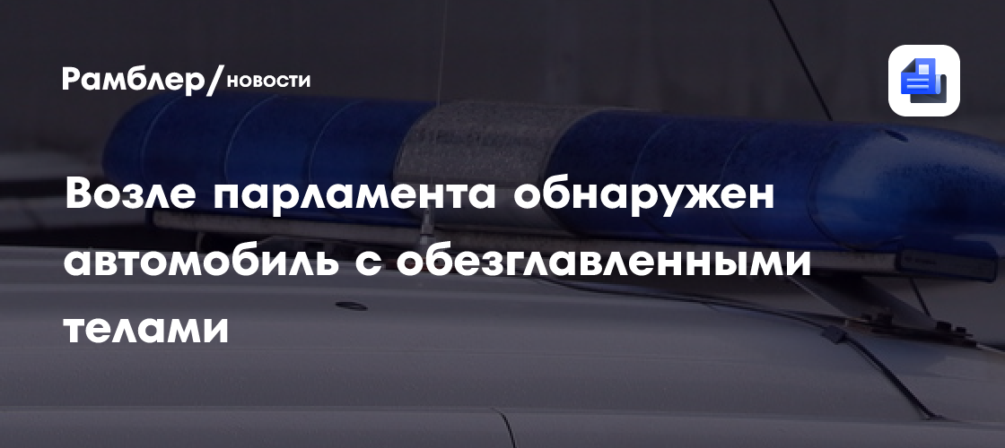 Возле парламента обнаружен автомобиль с обезглавленными телами