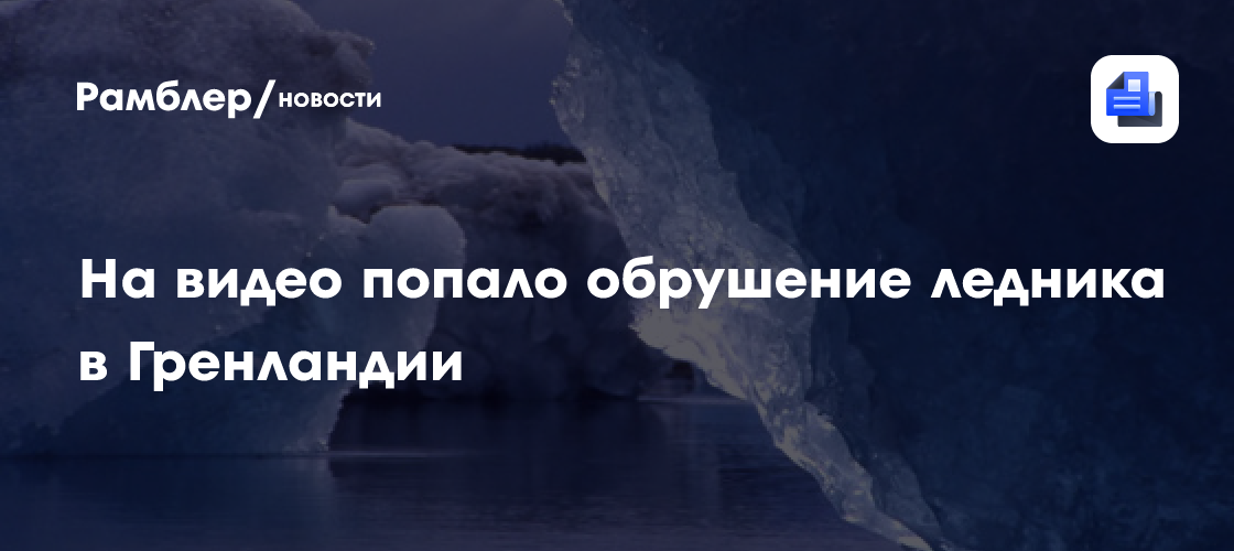 На видео попало обрушение ледника в Гренландии