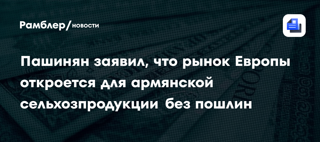 Пашинян заявил, что рынок Европы откроется для армянской сельхозпродукции без пошлин