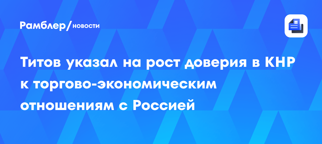 Титов указал на рост доверия в КНР к торгово-экономическим отношениям с Россией