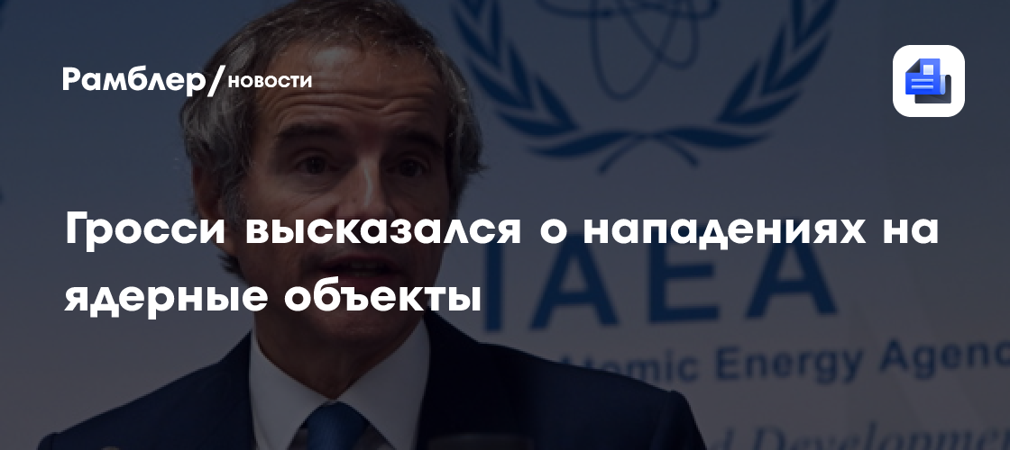 Гросси заявил, что любое нападение на ядерный объект является табу