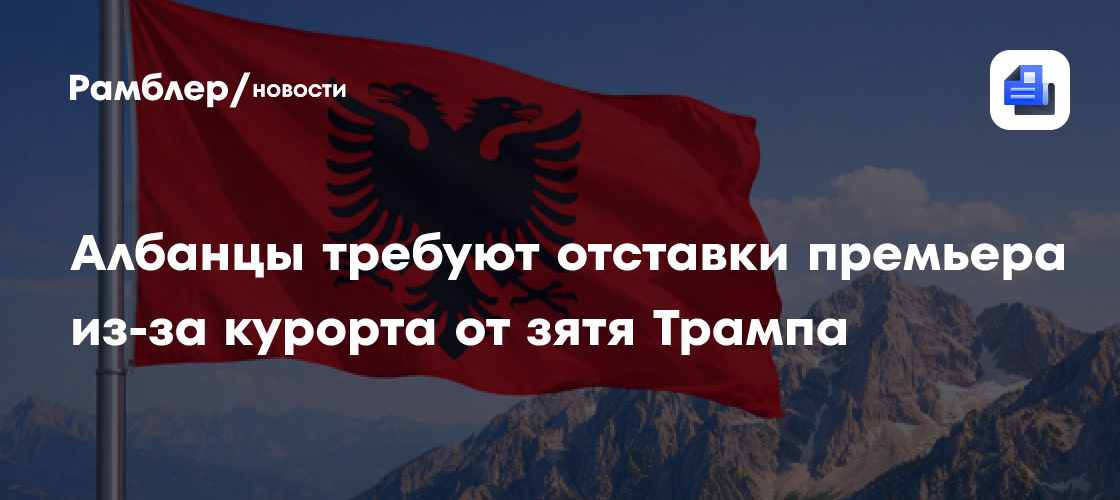 Албанцы требуют отставки премьера из-за курорта от зятя Трампа