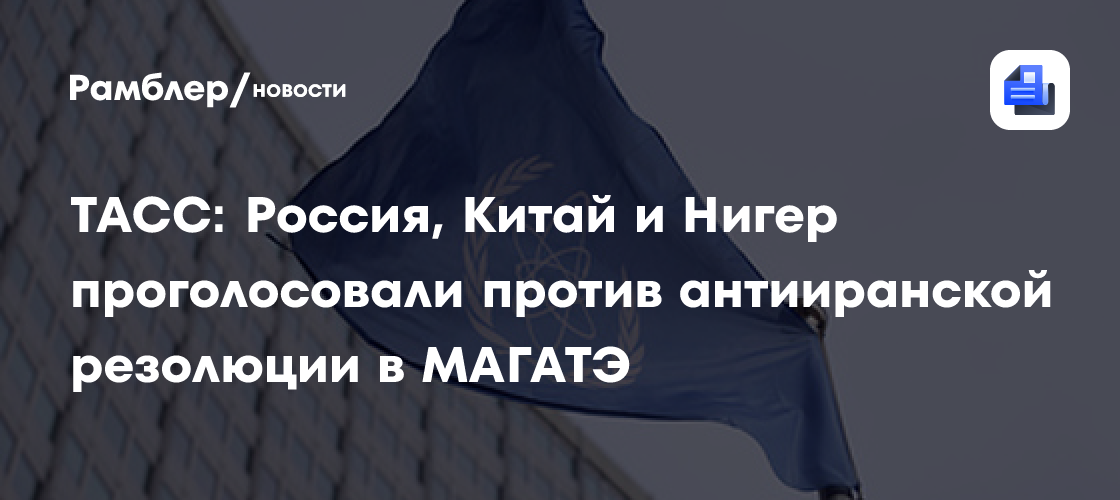ТАСС: Россия, Китай и Нигер проголосовали против антииранской резолюции в МАГАТЭ