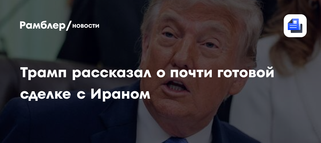 Трамп рассказал о почти готовой сделке с Ираном