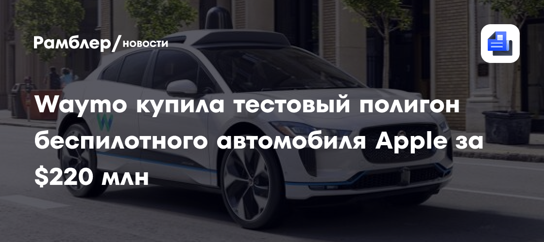 Waymo купила тестовый полигон беспилотного автомобиля Apple за $220 млн