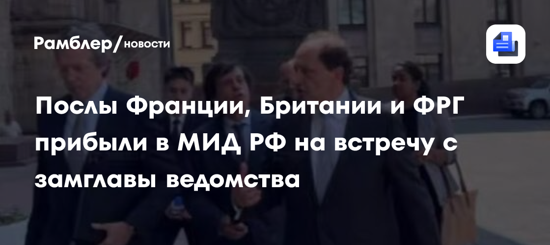 Послы Франции, Британии и ФРГ прибыли в МИД РФ, где встретятся с замглавы ведомства