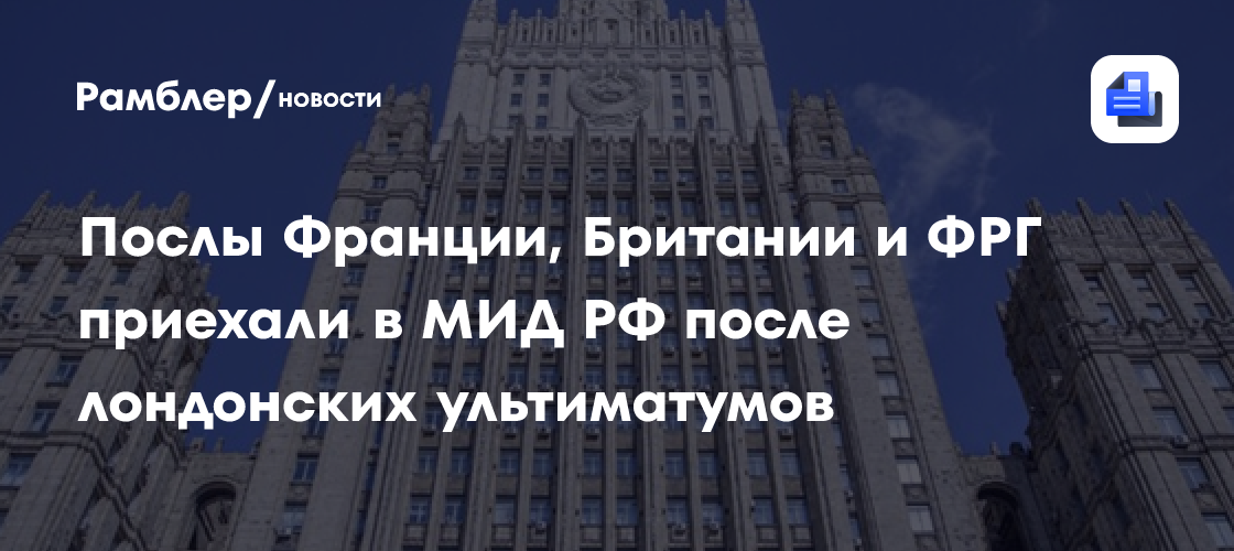 Послы Франции, Британии и ФРГ приехали в МИД РФ после лондонских ультиматумов