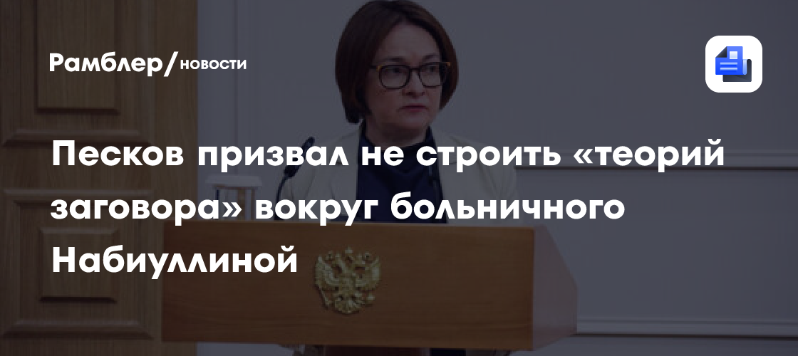 Песков призвал не строить «теорий заговора» вокруг больничного Набиуллиной