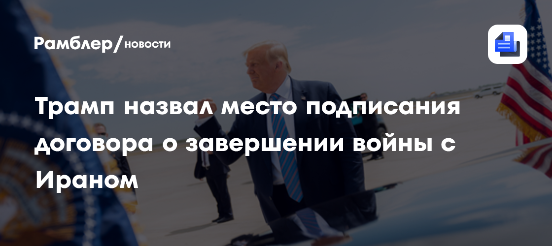 Трамп назвал место подписания договора о завершении войны с Ираном