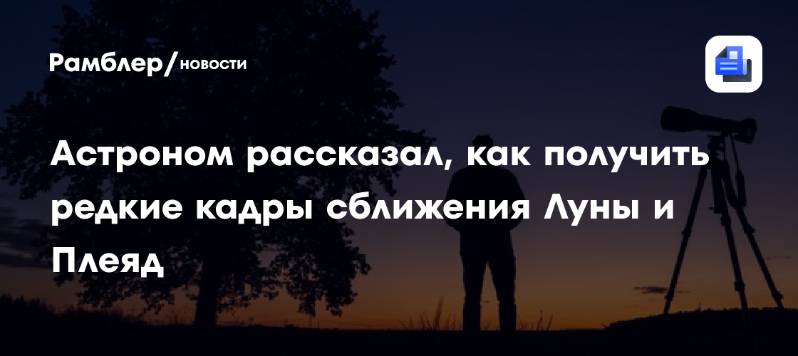 Астроном рассказал, как получить редкие кадры сближения Луны и Плеяд