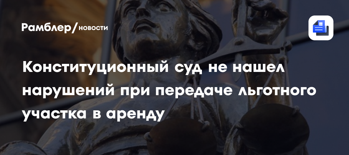 Конституционный суд не нашел нарушений при передаче льготного участка в аренду