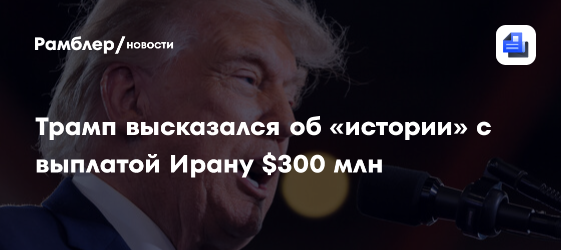 Трамп назвал фейком выплату Ирану $300 млн