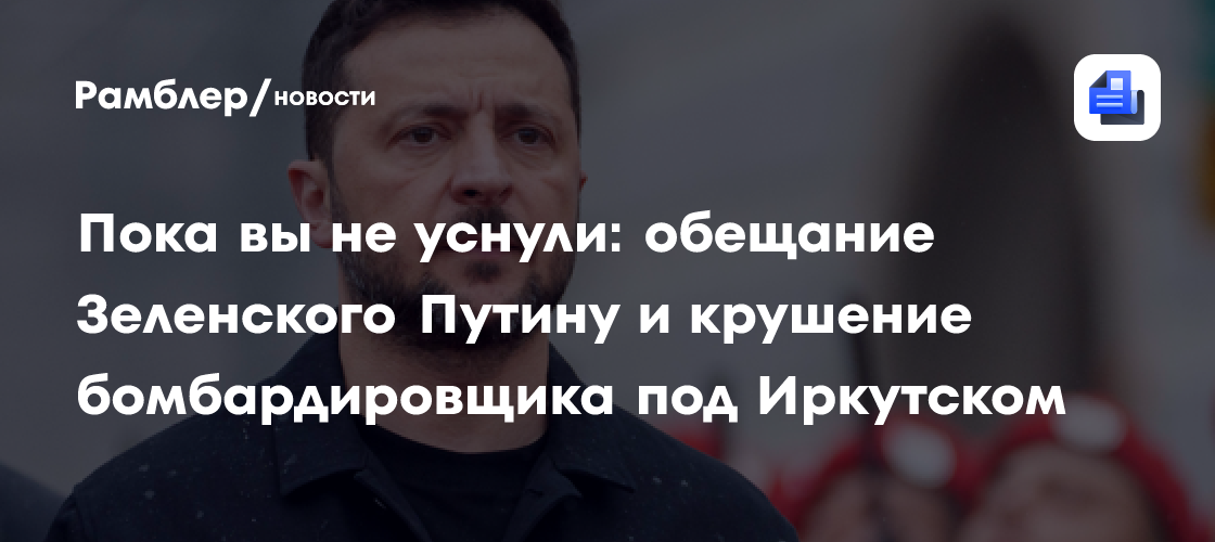 Пока вы не уснули: обещание Зеленского Путину и крушение бомбардировщика под Иркутском
