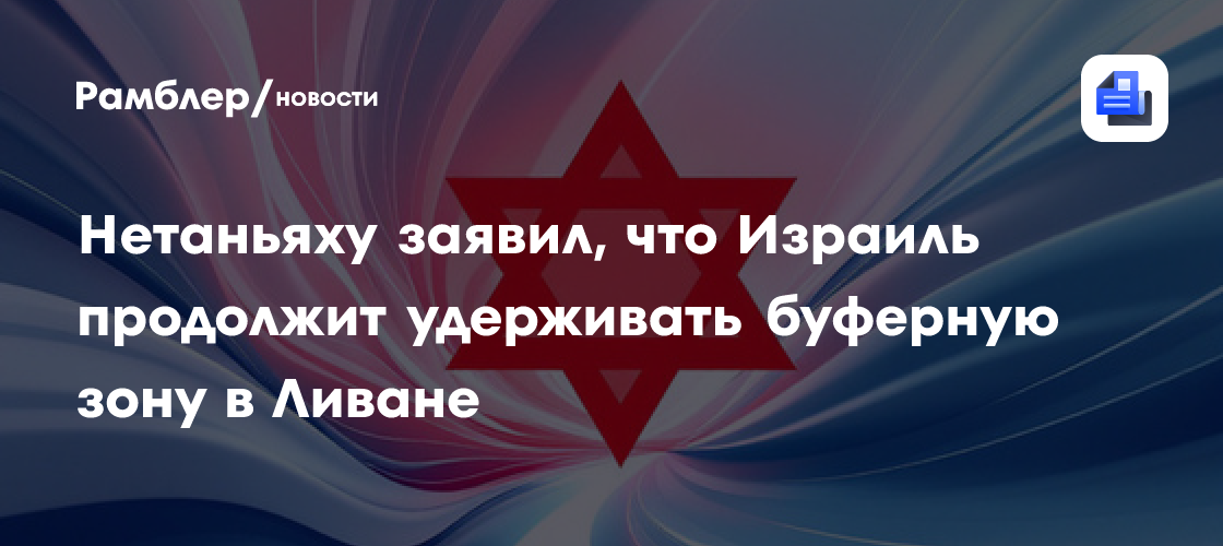 Нетаньяху заявил, что Израиль продолжит удерживать буферную зону в Ливане