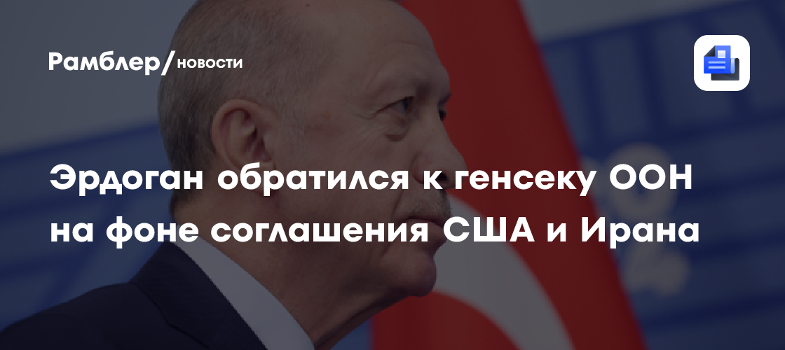 Эрдоган обратился к генсеку ООН на фоне соглашения США и Ирана