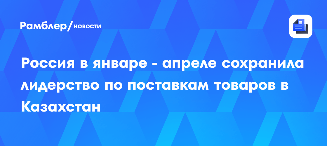 Россия в январе - апреле сохранила лидерство по поставкам товаров в Казахстан