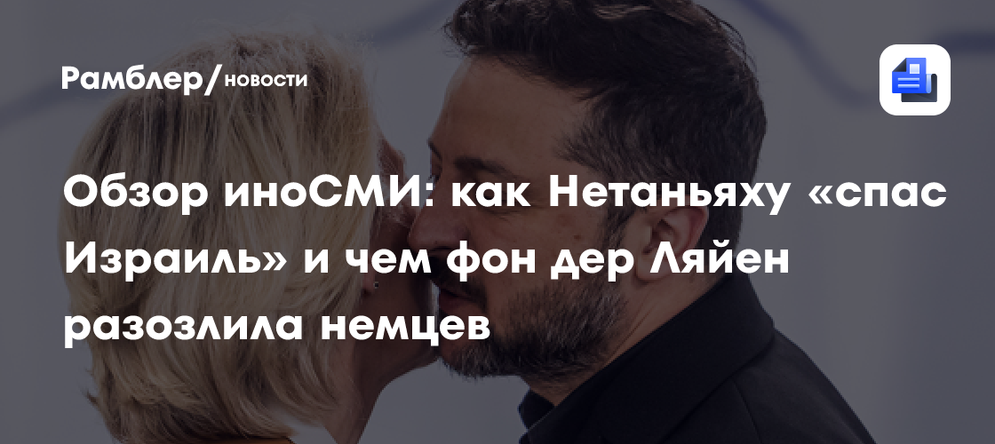 Обзор иноСМИ: как Нетаньяху «спас Израиль» и чем фон дер Ляйен разозлила немцев