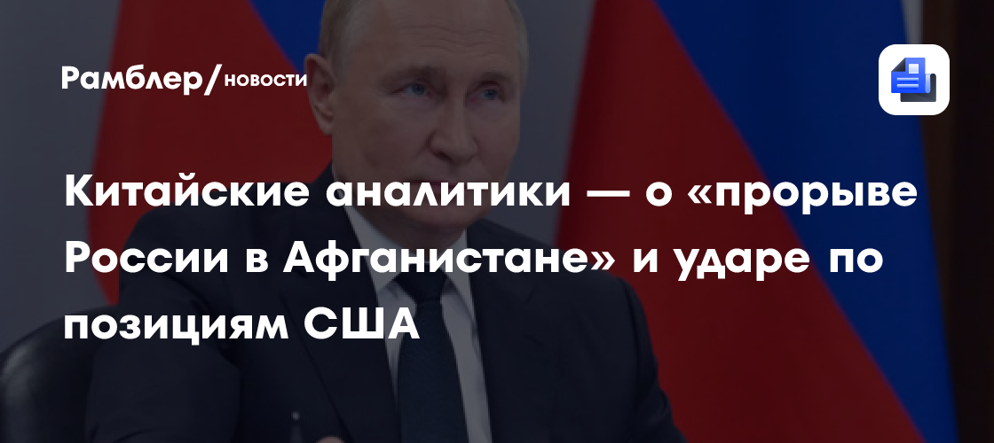 Китайские аналитики — о «прорыве России в Афганистане» и ударе по позициям США
