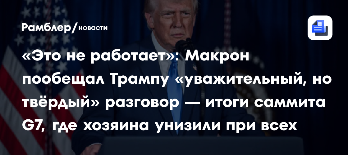 «Это не работает»: Макрон пообещал Трампу «уважительный, но твёрдый» разговор — итоги саммита G7, где хозяина унизили при всех